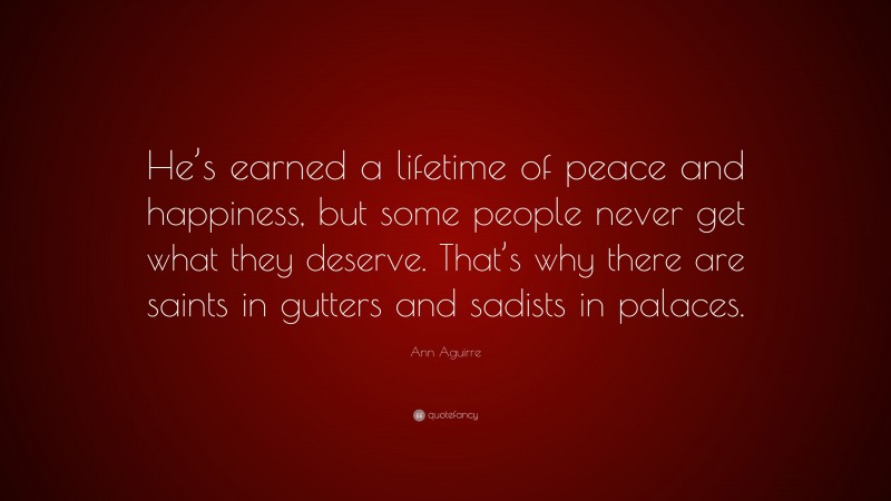 Ann Aguirre Quote: “He’s earned a lifetime of peace and happiness, but some people never get what they deserve. That’s why there are saints in gutters and sadists in palaces.”