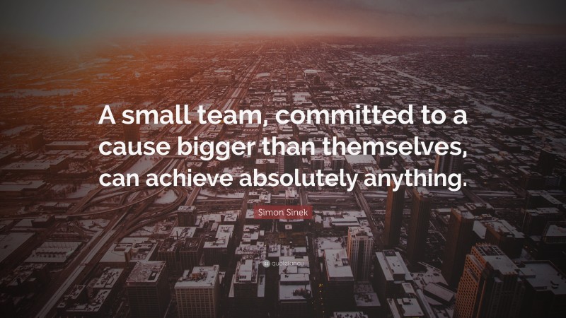 Simon Sinek Quote: “A small team, committed to a cause bigger than themselves, can achieve absolutely anything.”
