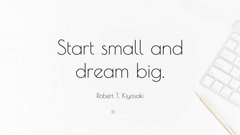 Robert T. Kiyosaki Quote: “Start small and dream big.”
