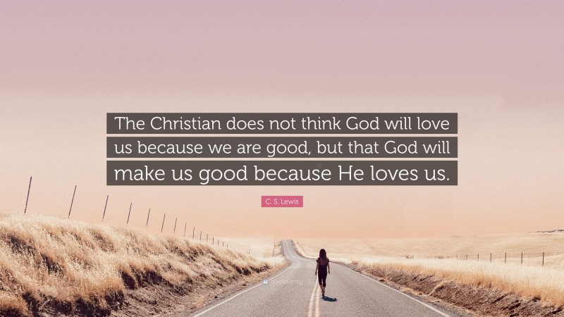 C. S. Lewis Quote: “The Christian does not think God will love us because we are good, but that God will make us good because He loves us.”