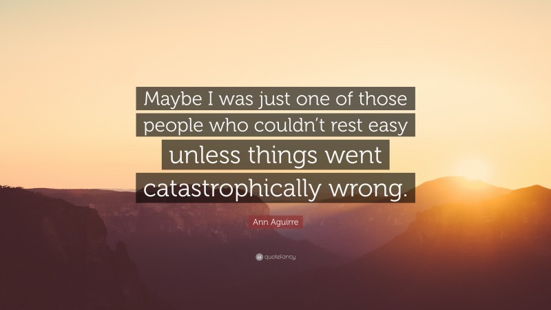 Ann Aguirre Quote: “Maybe I was just one of those people who couldn’t rest easy unless things went catastrophically wrong.”