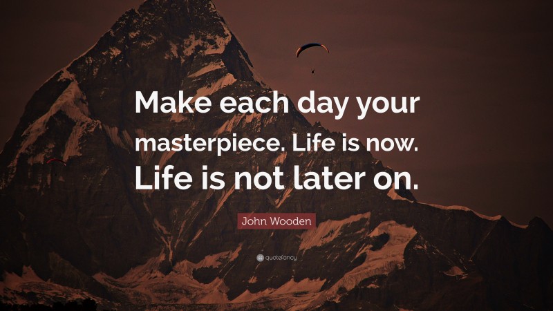 John Wooden Quote: “Make each day your masterpiece. Life is now. Life is not later on.”