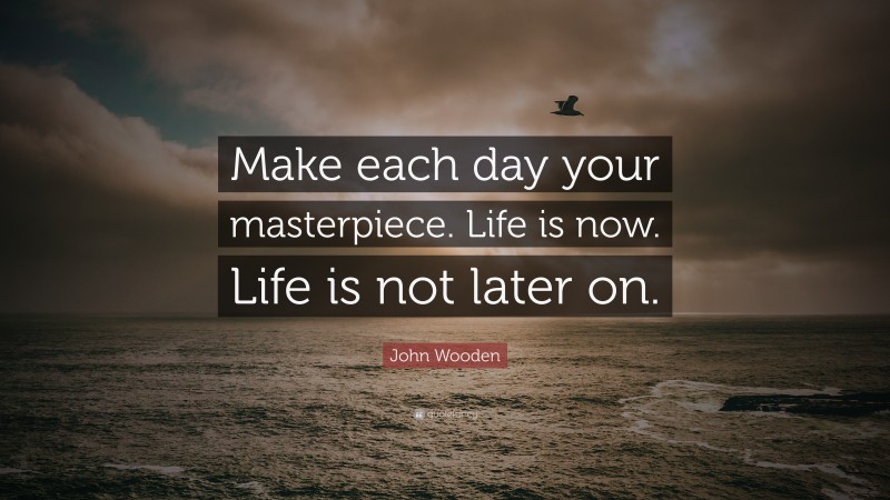 John Wooden Quote: “Make each day your masterpiece. Life is now. Life is not later on.”