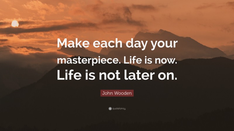 John Wooden Quote: “Make each day your masterpiece. Life is now. Life is not later on.”