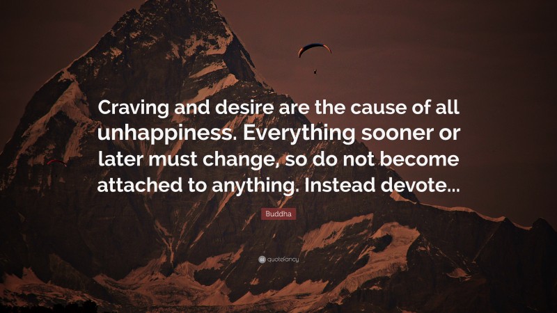 Buddha Quote: “Craving and desire are the cause of all unhappiness. Everything sooner or later must change, so do not become attached to anything. Instead devote...”