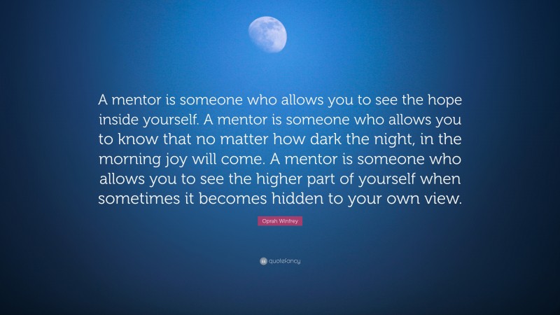 Oprah Winfrey Quote: “A mentor is someone who allows you to see the hope inside yourself. A mentor is someone who allows you to know that no matter how dark the night, in the morning joy will come. A mentor is someone who allows you to see the higher part of yourself when sometimes it becomes hidden to your own view.”