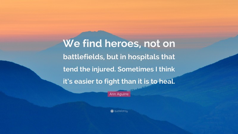 Ann Aguirre Quote: “We find heroes, not on battlefields, but in hospitals that tend the injured. Sometimes I think it’s easier to fight than it is to heal.”