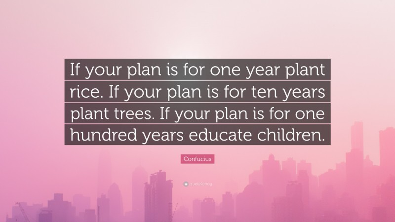 Confucius Quote: “If your plan is for one year plant rice. If your plan is for ten years plant trees. If your plan is for one hundred years educate children.”