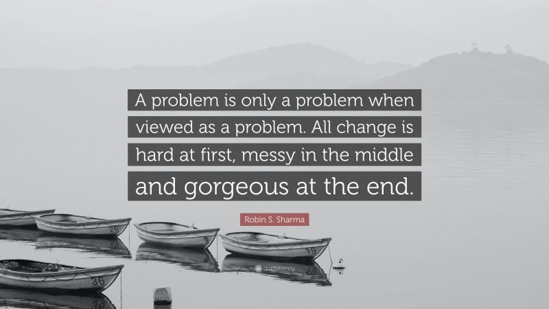 Robin S. Sharma Quote: “A problem is only a problem when viewed as a problem. All change is hard at first, messy in the middle and gorgeous at the end.”