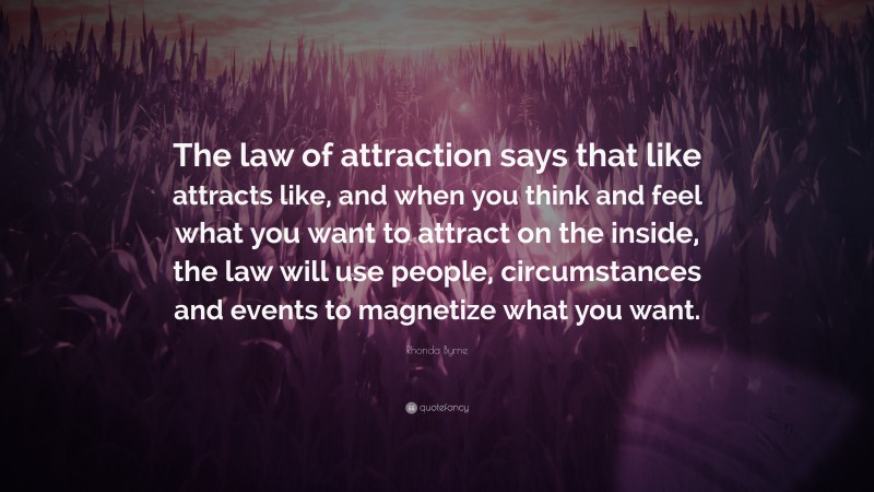 Rhonda Byrne Quote: “The law of attraction says that like attracts like, and when you think and feel what you want to attract on the inside, the law will use people, circumstances and events to magnetize what you want.”