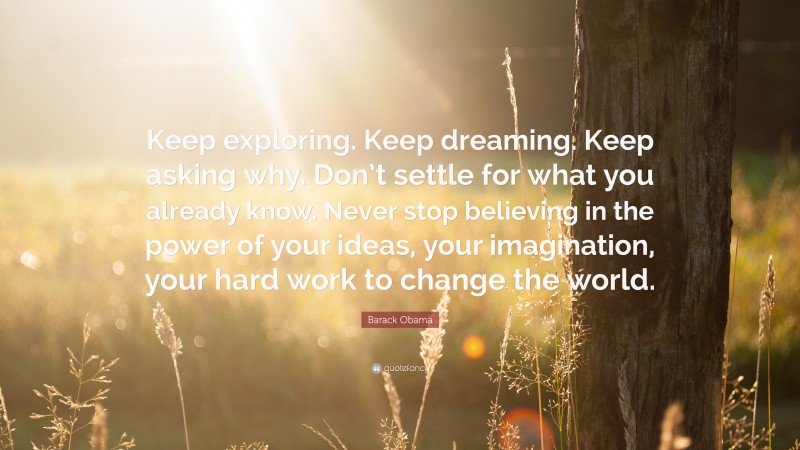 Barack Obama Quote: “Keep exploring. Keep dreaming. Keep asking why. Don’t settle for what you already know. Never stop believing in the power of your ideas, your imagination, your hard work to change the world.”