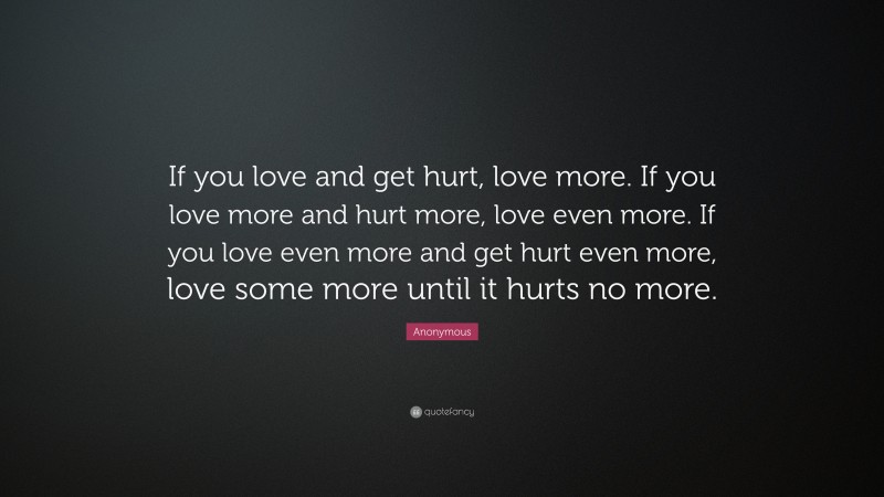 Anonymous Quote: “If you love and get hurt, love more. If you love more and hurt more, love even more. If you love even more and get hurt even more, love some more until it hurts no more.”
