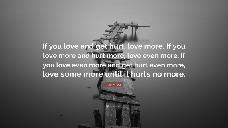 Anonymous Quote: “If you love and get hurt, love more. If you love more and hurt more, love even more. If you love even more and get hurt even more, love some more until it hurts no more.”