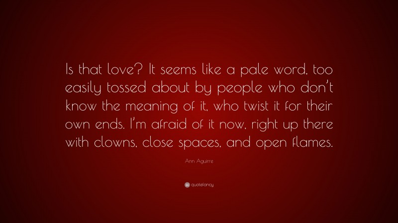Ann Aguirre Quote: “Is that love? It seems like a pale word, too easily tossed about by people who don’t know the meaning of it, who twist it for their own ends. I’m afraid of it now, right up there with clowns, close spaces, and open flames.”