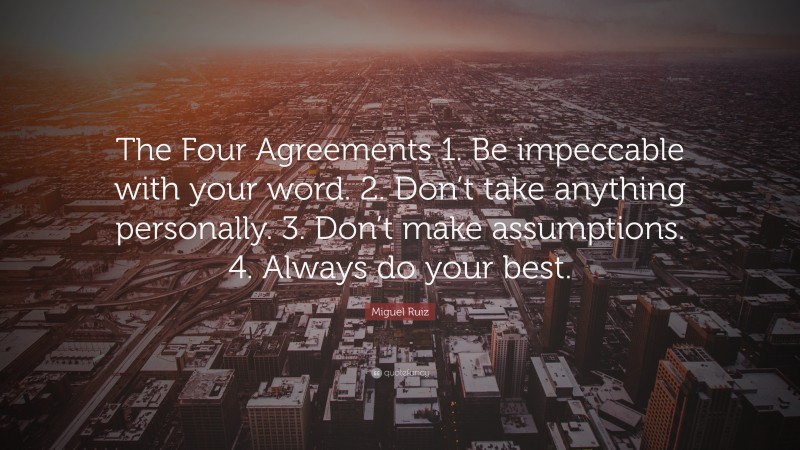 Miguel Ruiz Quote: “The Four Agreements 1. Be impeccable with your word. 2. Don’t take anything personally. 3. Don’t make assumptions. 4. Always do your best.”