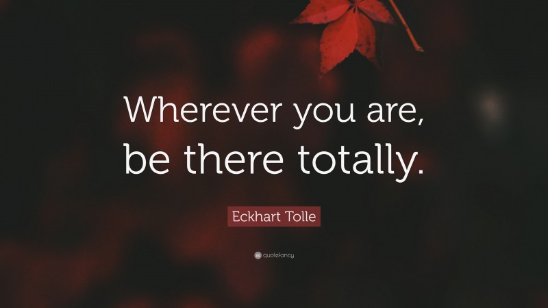 Eckhart Tolle Quote: “Wherever you are, be there totally.”