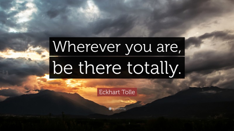 Eckhart Tolle Quote: “Wherever you are, be there totally.”