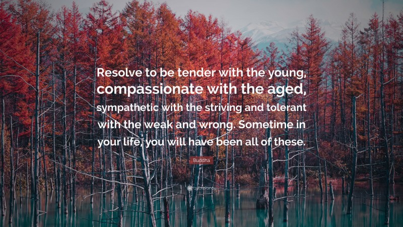Buddha Quote: “Resolve to be tender with the young, compassionate with the aged, sympathetic with the striving and tolerant with the weak and wrong. Sometime in your life, you will have been all of these.”