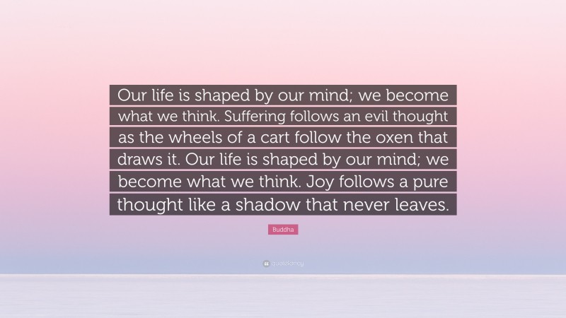 Buddha Quote: “Our life is shaped by our mind; we become what we think. Suffering follows an evil thought as the wheels of a cart follow the oxen that draws it. Our life is shaped by our mind; we become what we think. Joy follows a pure thought like a shadow that never leaves.”