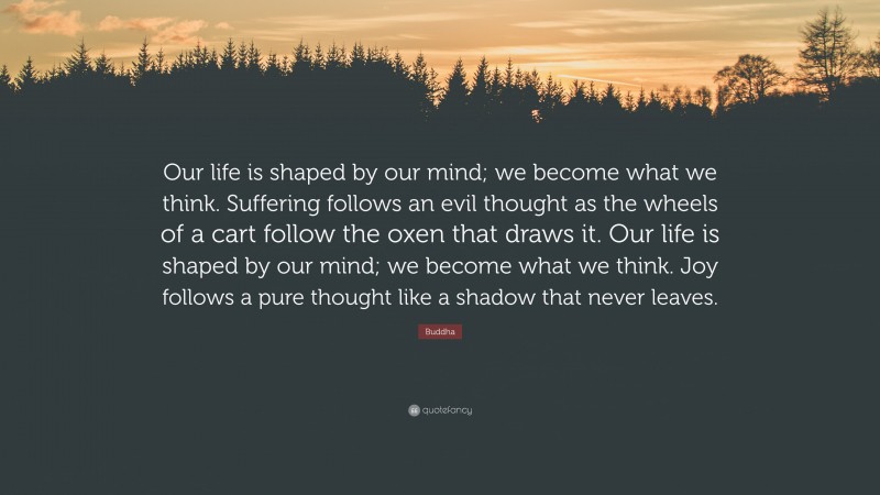 Buddha Quote: “Our life is shaped by our mind; we become what we think. Suffering follows an evil thought as the wheels of a cart follow the oxen that draws it. Our life is shaped by our mind; we become what we think. Joy follows a pure thought like a shadow that never leaves.”