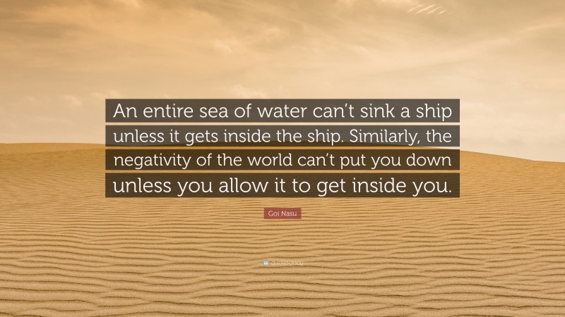Goi Nasu Quote: “An entire sea of water can’t sink a ship unless it gets inside the ship. Similarly, the negativity of the world can’t put you down unless you allow it to get inside you.”