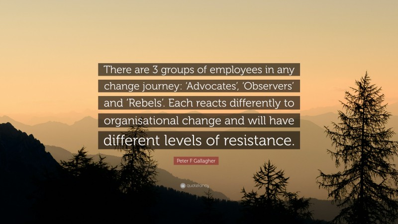Peter F Gallagher Quote: “There are 3 groups of employees in any change journey: ‘Advocates’, ‘Observers’ and ‘Rebels’. Each reacts differently to organisational change and will have different levels of resistance.”
