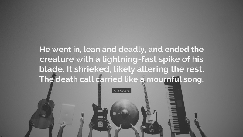 Ann Aguirre Quote: “He went in, lean and deadly, and ended the creature with a lightning-fast spike of his blade. It shrieked, likely altering the rest. The death call carried like a mournful song.”
