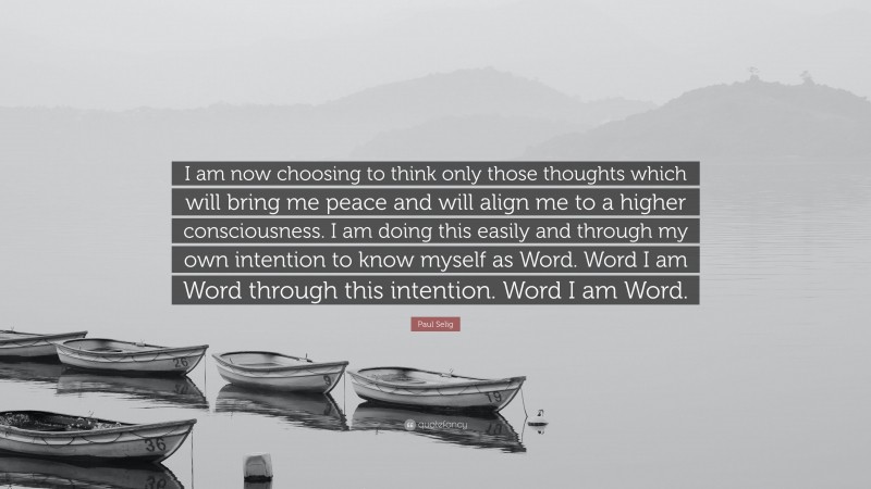 Paul Selig Quote: “I am now choosing to think only those thoughts which will bring me peace and will align me to a higher consciousness. I am doing this easily and through my own intention to know myself as Word. Word I am Word through this intention. Word I am Word.”