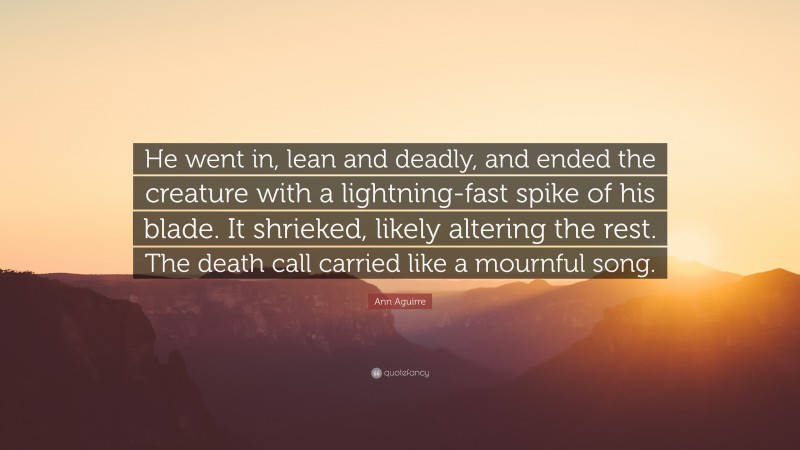 Ann Aguirre Quote: “He went in, lean and deadly, and ended the creature with a lightning-fast spike of his blade. It shrieked, likely altering the rest. The death call carried like a mournful song.”