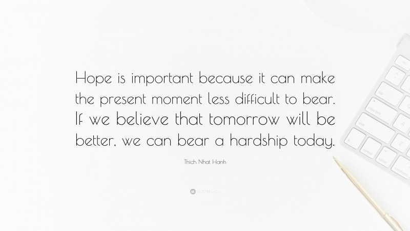 Thich Nhat Hanh Quote: “Hope is important because it can make the present moment less difficult to bear. If we believe that tomorrow will be better, we can bear a hardship today.”
