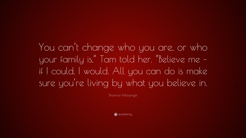 Shannon Messenger Quote: “You can’t change who you are, or who your family is,” Tam told her. “Believe me – if I could, I would. All you can do is make sure you’re living by what you believe in.”