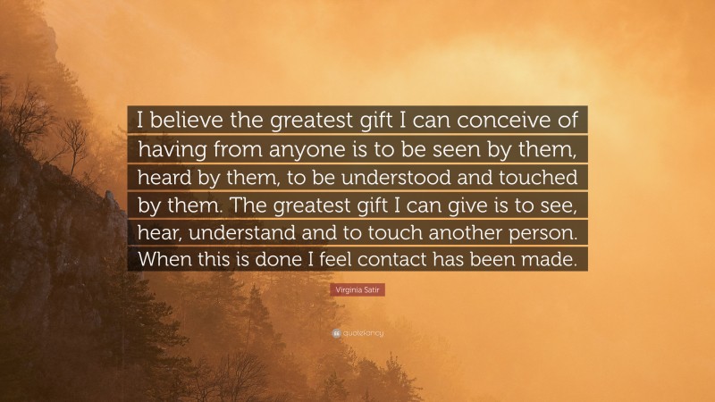 Virginia Satir Quote: “I believe the greatest gift I can conceive of having from anyone is to be seen by them, heard by them, to be understood and touched by them. The greatest gift I can give is to see, hear, understand and to touch another person. When this is done I feel contact has been made.”