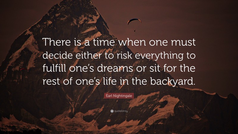 Earl Nightingale Quote: “There is a time when one must decide either to risk everything to fulfill one’s dreams or sit for the rest of one’s life in the backyard.”
