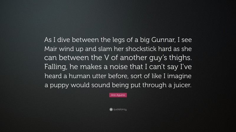 Ann Aguirre Quote: “As I dive between the legs of a big Gunnar, I see Mair wind up and slam her shockstick hard as she can between the V of another guy’s thighs. Falling, he makes a noise that I can’t say I’ve heard a human utter before, sort of like I imagine a puppy would sound being put through a juicer.”