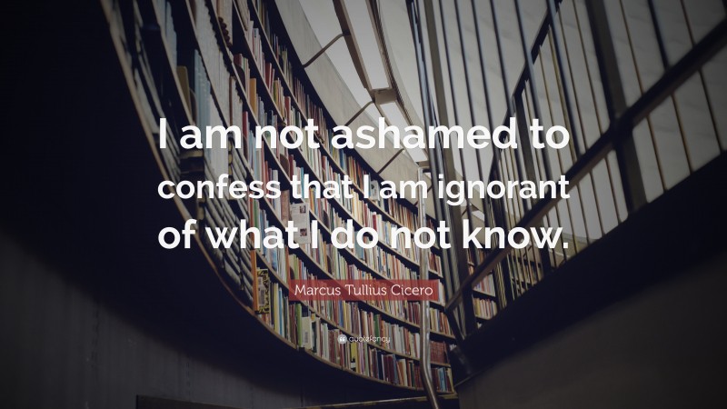 Marcus Tullius Cicero Quote: “I am not ashamed to confess that I am ignorant of what I do not know.”