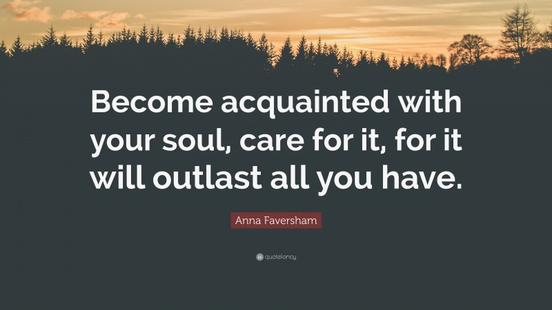 Anna Faversham Quote: “Become acquainted with your soul, care for it, for it will outlast all you have.”