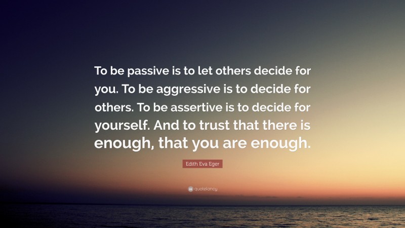 Edith Eva Eger Quote: “To be passive is to let others decide for you. To be aggressive is to decide for others. To be assertive is to decide for yourself. And to trust that there is enough, that you are enough.”