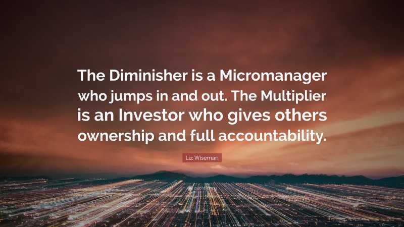 Liz Wiseman Quote: “The Diminisher is a Micromanager who jumps in and out. The Multiplier is an Investor who gives others ownership and full accountability.”