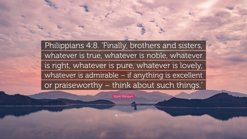 Erynn Mangum Quote: “Philippians 4:8. ‘Finally, brothers and sisters, whatever is true, whatever is noble, whatever is right, whatever is pure, whatever is lovely, whatever is admirable – if anything is excellent or praiseworthy – think about such things.’”