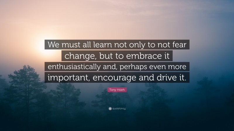 Tony Hsieh Quote: “We must all learn not only to not fear change, but to embrace it enthusiastically and, perhaps even more important, encourage and drive it.”