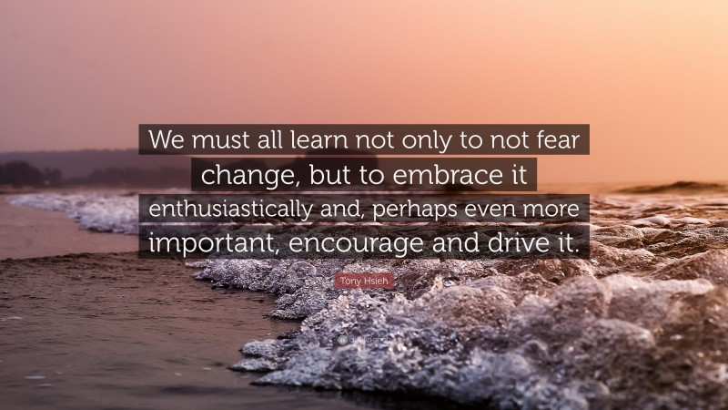 Tony Hsieh Quote: “We must all learn not only to not fear change, but to embrace it enthusiastically and, perhaps even more important, encourage and drive it.”