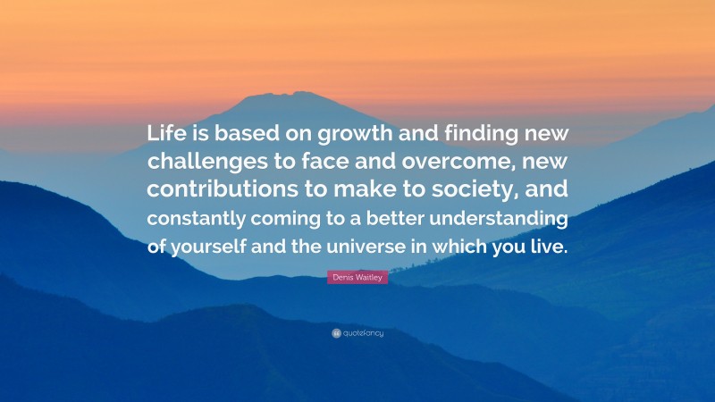 Denis Waitley Quote: “Life is based on growth and finding new challenges to face and overcome, new contributions to make to society, and constantly coming to a better understanding of yourself and the universe in which you live.”