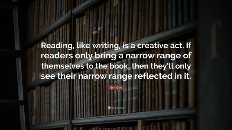 Ben Okri Quote: “Reading, like writing, is a creative act. If readers only bring a narrow range of themselves to the book, then they’ll only see their narrow range reflected in it.”