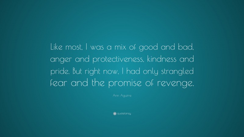 Ann Aguirre Quote: “Like most, I was a mix of good and bad, anger and protectiveness, kindness and pride. But right now, I had only strangled fear and the promise of revenge.”