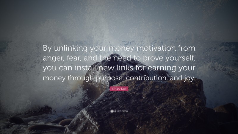 T. Harv Eker Quote: “By unlinking your money motivation from anger, fear, and the need to prove yourself, you can install new links for earning your money through purpose, contribution, and joy.”