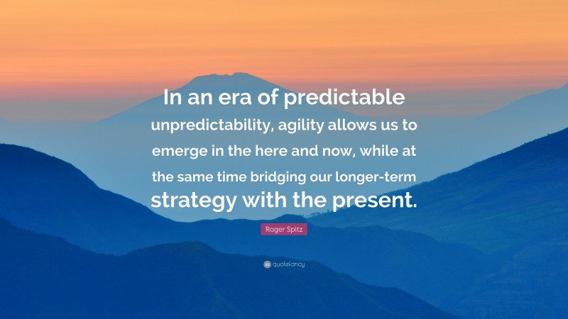 Roger Spitz Quote: “In an era of predictable unpredictability, agility allows us to emerge in the here and now, while at the same time bridging our longer-term strategy with the present.”