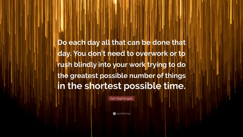Earl Nightingale Quote: “Do each day all that can be done that day. You don’t need to overwork or to rush blindly into your work trying to do the greatest possible number of things in the shortest possible time.”