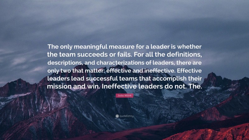 Jocko Willink Quote: “The only meaningful measure for a leader is whether the team succeeds or fails. For all the definitions, descriptions, and characterizations of leaders, there are only two that matter: effective and ineffective. Effective leaders lead successful teams that accomplish their mission and win. Ineffective leaders do not. The.”