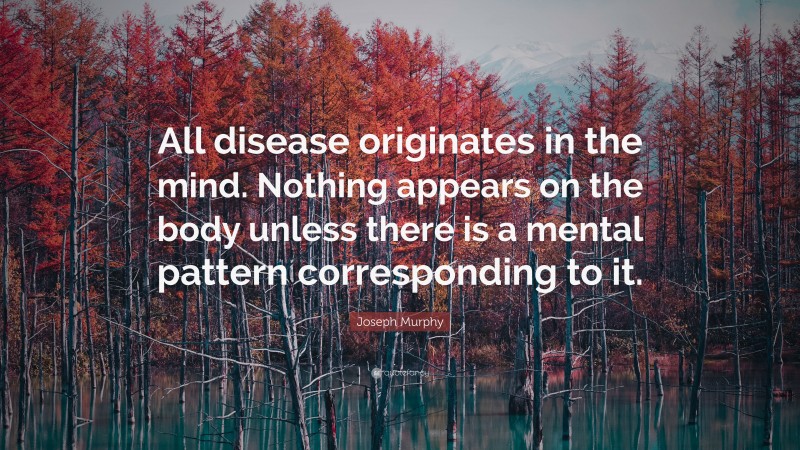 Joseph Murphy Quote: “All disease originates in the mind. Nothing appears on the body unless there is a mental pattern corresponding to it.”