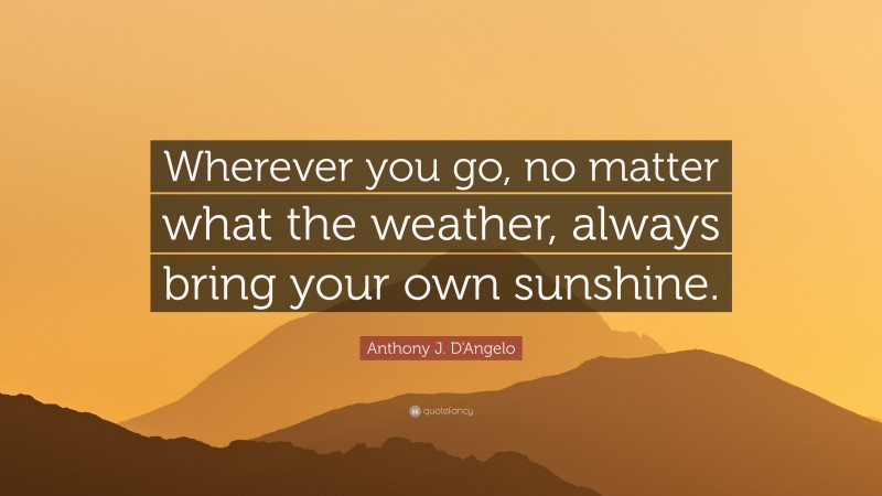 Anthony J. D'Angelo Quote: “Wherever you go, no matter what the weather, always bring your own sunshine.”
